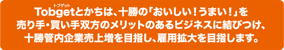 Tobgetとかちは、十勝の「おいしい！うまい！」を売り手・買い手双方のメリットのあるビジネスに結びつけ、十勝管内企業売上増を目指し、雇用拡大を目指します。